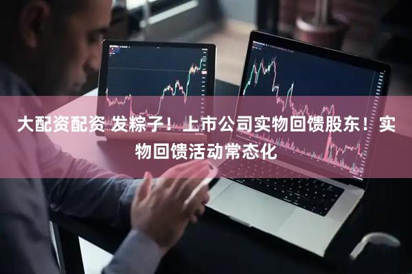 大配资配资 发粽子！上市公司实物回馈股东！实物回馈活动常态化