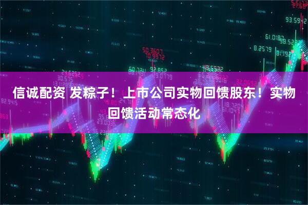 信诚配资 发粽子！上市公司实物回馈股东！实物回馈活动常态化