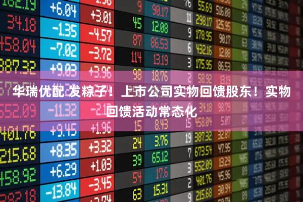 华瑞优配 发粽子！上市公司实物回馈股东！实物回馈活动常态化