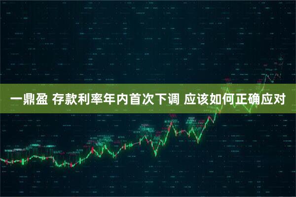 一鼎盈 存款利率年内首次下调 应该如何正确应对