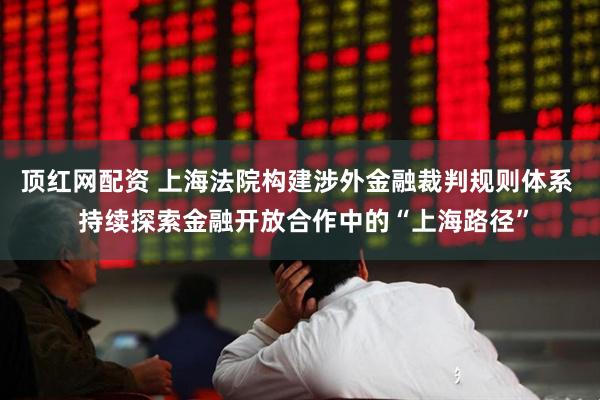 顶红网配资 上海法院构建涉外金融裁判规则体系  持续探索金融开放合作中的“上海路径”
