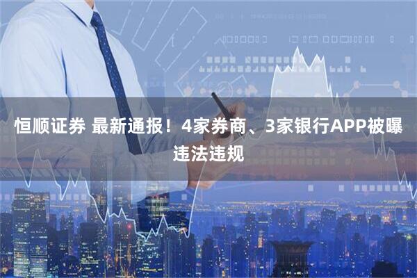 恒顺证券 最新通报！4家券商、3家银行APP被曝违法违规