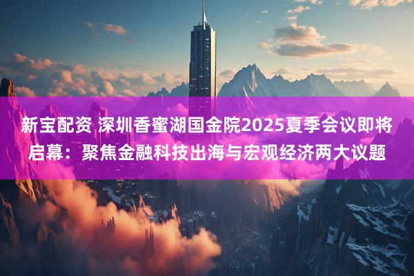 新宝配资 深圳香蜜湖国金院2025夏季会议即将启幕：聚焦金融科技出海与宏观经济两大议题