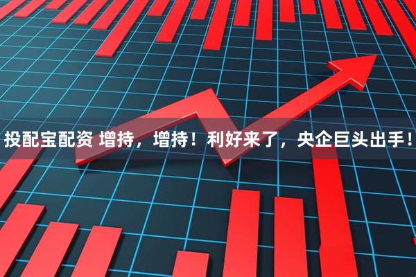 投配宝配资 增持，增持！利好来了，央企巨头出手！