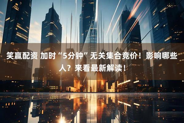 笑赢配资 加时“5分钟”无关集合竞价！影响哪些人？来看最新解读！