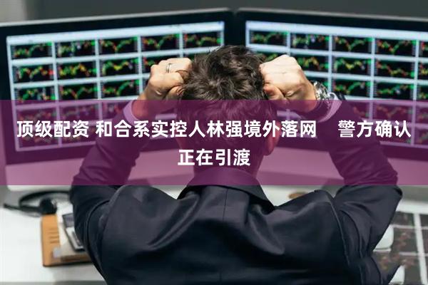 顶级配资 和合系实控人林强境外落网    警方确认正在引渡