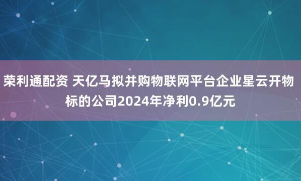 荣利通配资 天亿马拟并购物联网平台企业星云开物 标的公司2024年净利0.9亿元