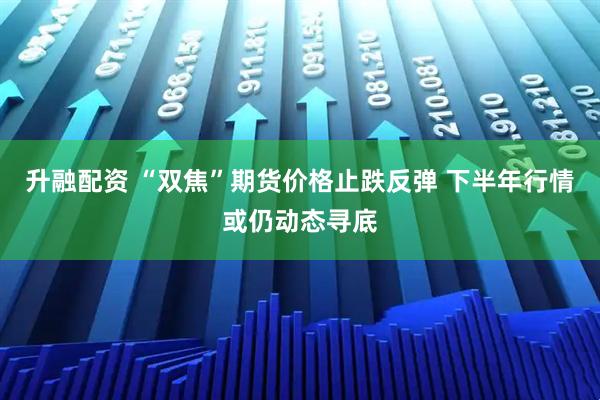 升融配资 “双焦”期货价格止跌反弹 下半年行情或仍动态寻底