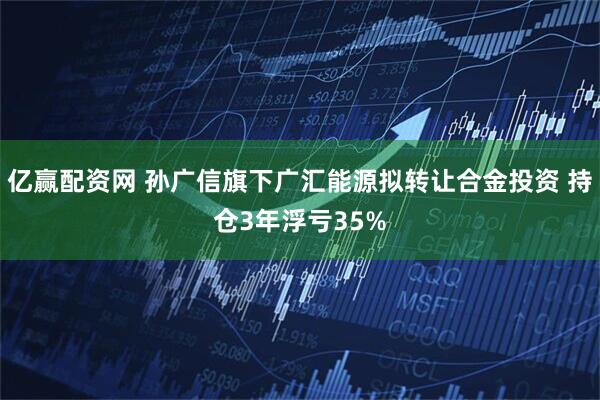 亿赢配资网 孙广信旗下广汇能源拟转让合金投资 持仓3年浮亏35%