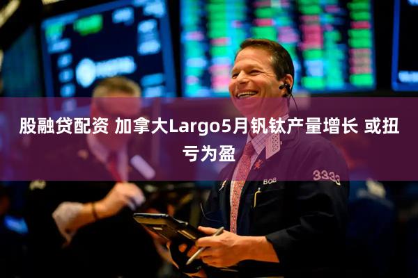 股融贷配资 加拿大Largo5月钒钛产量增长 或扭亏为盈