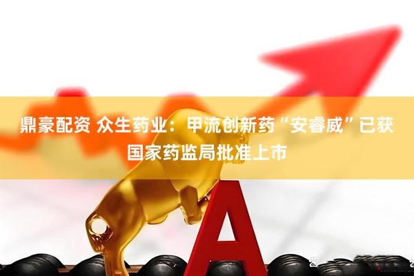 鼎豪配资 众生药业：甲流创新药“安睿威”已获国家药监局批准上市