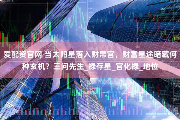 爱配资官网 当太阳星落入财帛宫，财富星途暗藏何种玄机？三问先生_禄存星_宫化禄_地位