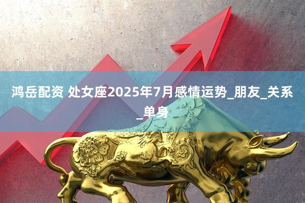 鸿岳配资 处女座2025年7月感情运势_朋友_关系_单身