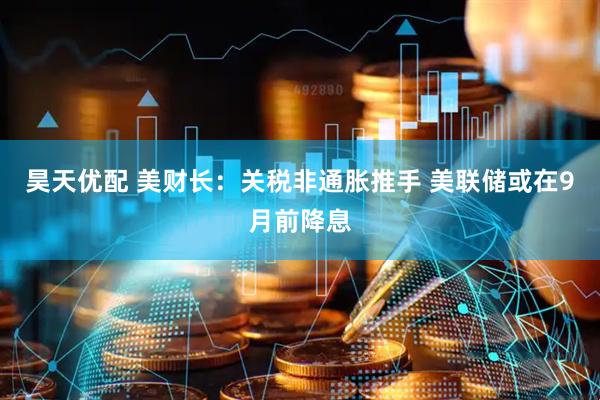 昊天优配 美财长：关税非通胀推手 美联储或在9月前降息