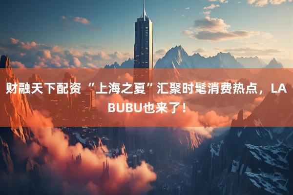 财融天下配资 “上海之夏”汇聚时髦消费热点，LABUBU也来了！