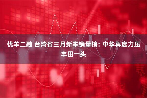 优羊二融 台湾省三月新车销量榜: 中华再度力压丰田一头