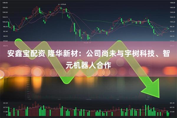 安鑫宝配资 隆华新材：公司尚未与宇树科技、智元机器人合作