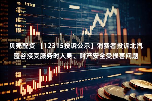 贝壳配资 【12315投诉公示】消费者投诉北汽蓝谷接受服务时人身、财产安全受损害问题