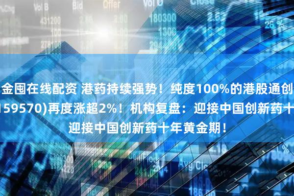 金囤在线配资 港药持续强势！纯度100%的港股通创新药ETF(159570)再度涨超2%！机构复盘：迎接中国创新药十年黄金期！