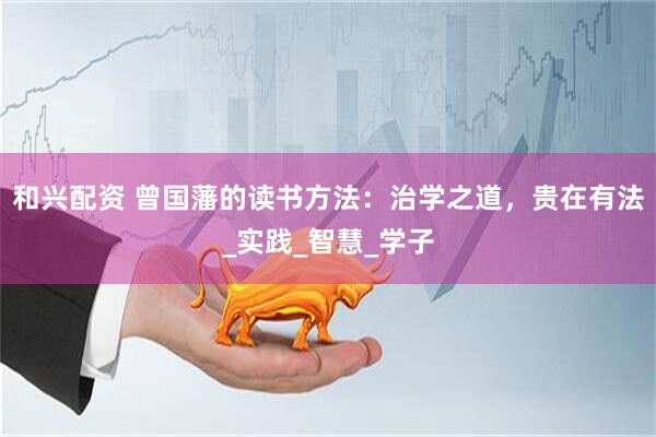 和兴配资 曾国藩的读书方法：治学之道，贵在有法_实践_智慧_学子