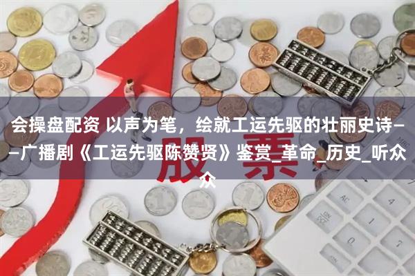 会操盘配资 以声为笔，绘就工运先驱的壮丽史诗——广播剧《工运先驱陈赞贤》鉴赏_革命_历史_听众