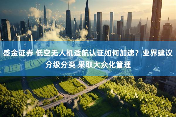 盛金证券 低空无人机适航认证如何加速？业界建议分级分类 采取大众化管理