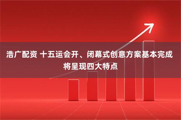 浩广配资 十五运会开、闭幕式创意方案基本完成 将呈现四大特点