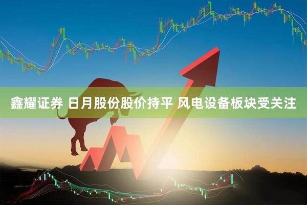 鑫耀证券 日月股份股价持平 风电设备板块受关注