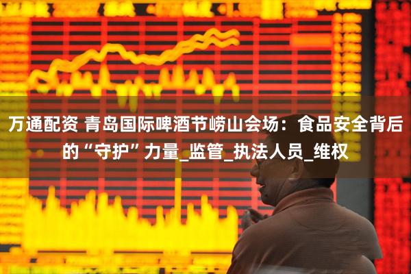 万通配资 青岛国际啤酒节崂山会场：食品安全背后的“守护”力量_监管_执法人员_维权