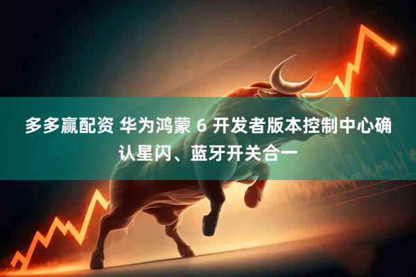 多多赢配资 华为鸿蒙 6 开发者版本控制中心确认星闪、蓝牙开关合一