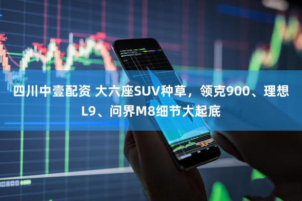 四川中壹配资 大六座SUV种草，领克900、理想L9、问界M8细节大起底