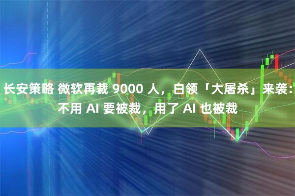 长安策略 微软再裁 9000 人，白领「大屠杀」来袭：不用 AI 要被裁，用了 AI 也被裁