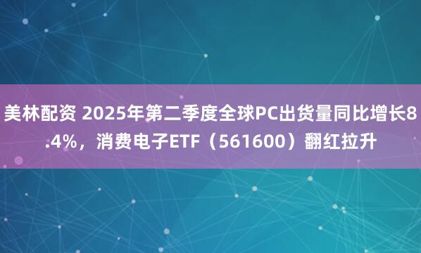 美林配资 2025年第二季度全球PC出货量同比增长8.4%,消费电子ETF(561600)翻红拉升