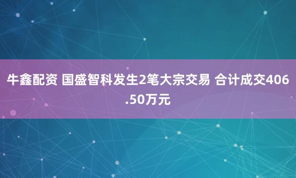 牛鑫配资 国盛智科发生2笔大宗交易 合计成交406.50万元