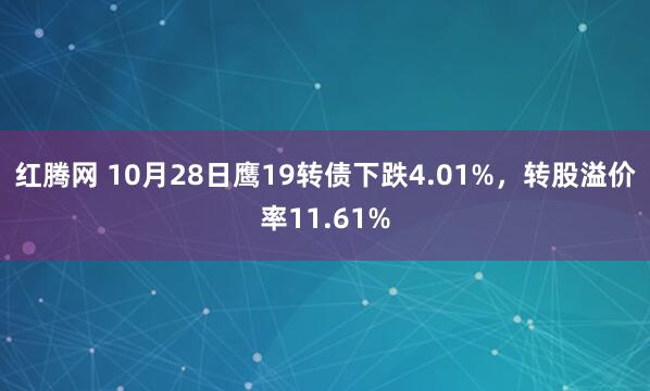 红腾网 10月28日鹰19转债下跌4.01%，转股溢价率11.61%