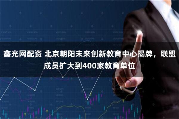鑫光网配资 北京朝阳未来创新教育中心揭牌，联盟成员扩大到400家教育单位