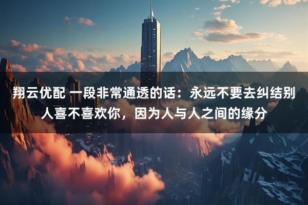 翔云优配 一段非常通透的话：永远不要去纠结别人喜不喜欢你，因为人与人之间的缘分