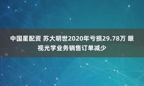 中国星配资 苏大明世2020年亏损29.78万 眼视光学业务销售订单减少